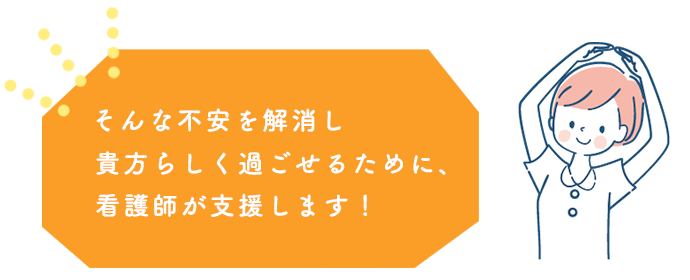 そんな不安を解消し、貴方らしく過ごせるために、看護師が支援します！